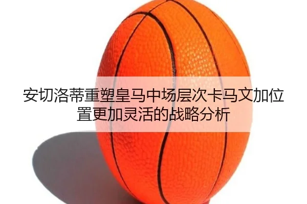 安切洛蒂重塑皇马中场层次卡马文加位置更加灵活的战略分析